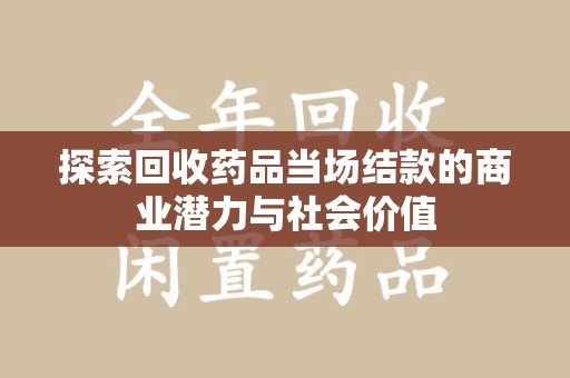 常州探索回收药品当场结款的商业潜力与社会价值
